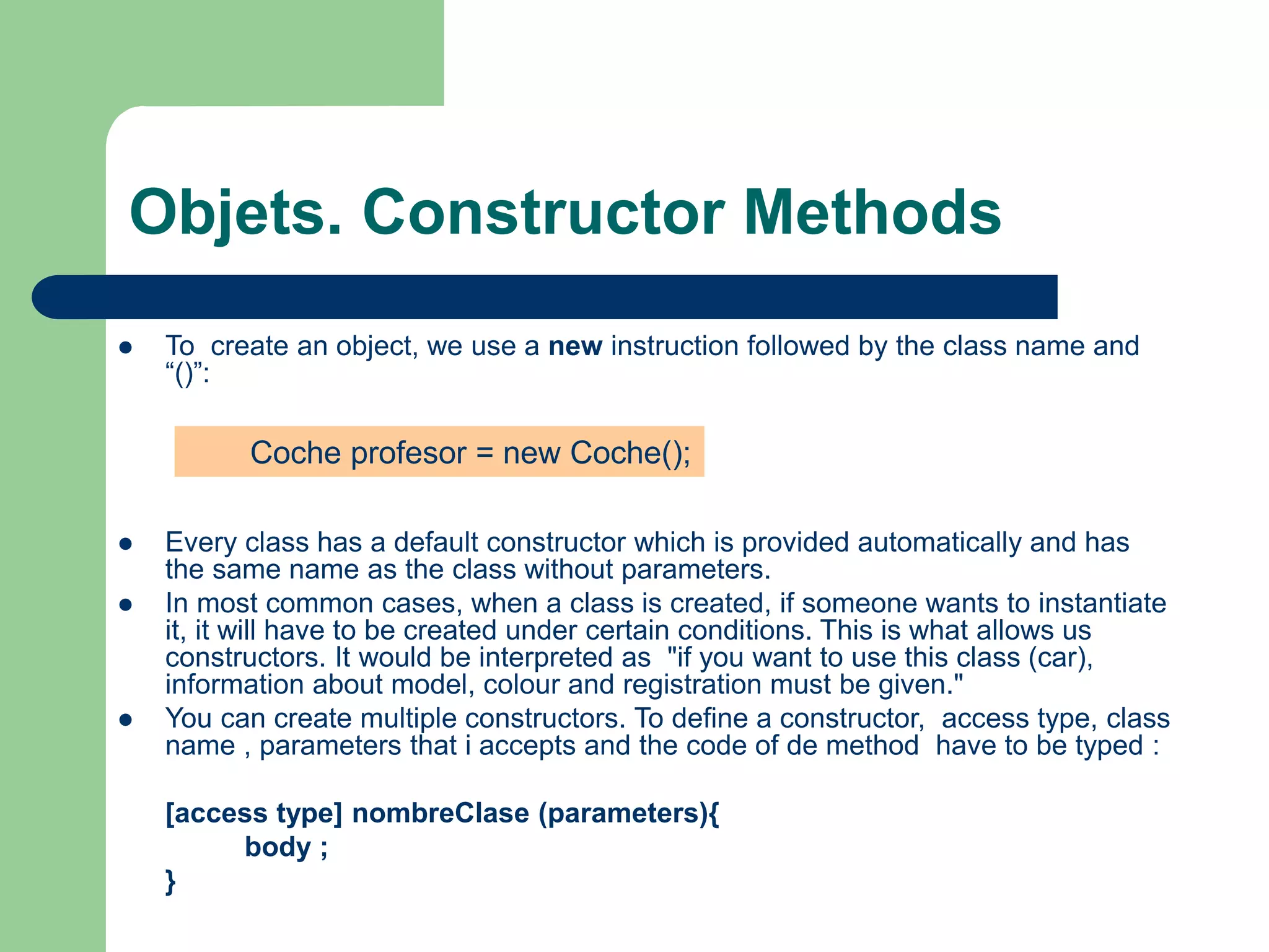 Objets. Constructor Methods
 To create an object, we use a new instruction followed by the class name and
“()”:
 Every class has a default constructor which is provided automatically and has
the same name as the class without parameters.
 In most common cases, when a class is created, if someone wants to instantiate
it, it will have to be created under certain conditions. This is what allows us
constructors. It would be interpreted as "if you want to use this class (car),
information about model, colour and registration must be given."
 You can create multiple constructors. To define a constructor, access type, class
name , parameters that i accepts and the code of de method have to be typed :
[access type] nombreClase (parameters){
body ;
}
Coche profesor = new Coche();
 