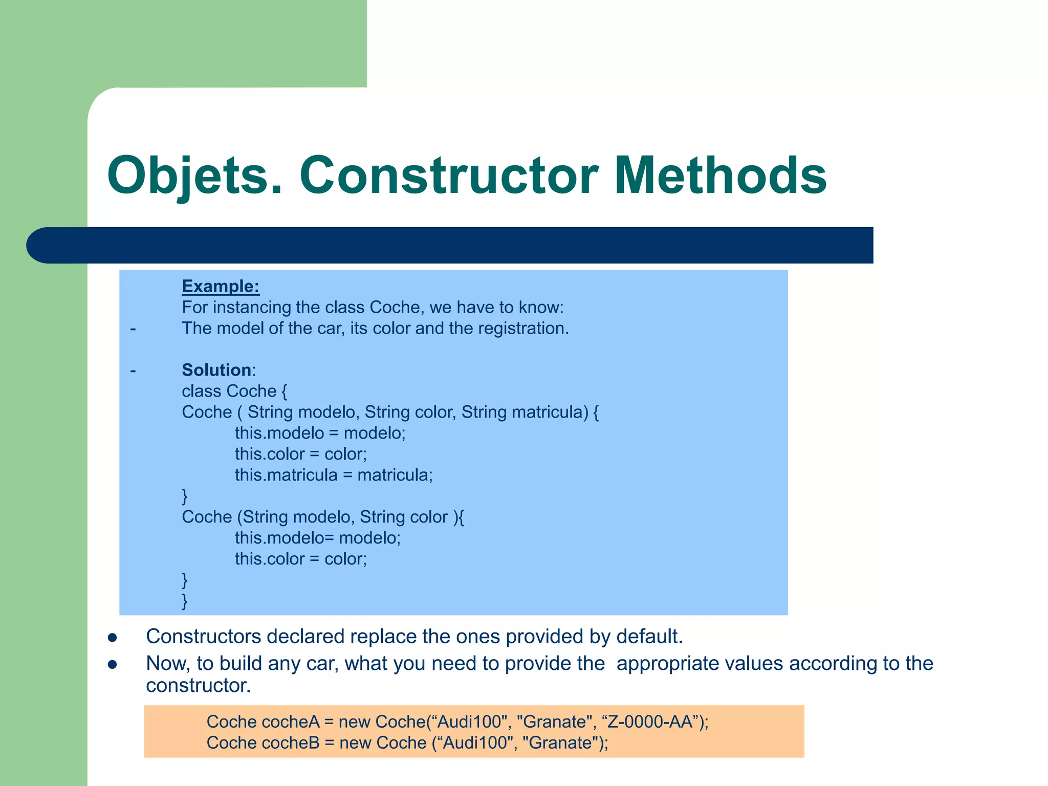 Objets. Constructor Methods
 Constructors declared replace the ones provided by default.
 Now, to build any car, what you need to provide the appropriate values according to the
constructor.
Example:
For instancing the class Coche, we have to know:
- The model of the car, its color and the registration.
- Solution:
class Coche {
Coche ( String modelo, String color, String matricula) {
this.modelo = modelo;
this.color = color;
this.matricula = matricula;
}
Coche (String modelo, String color ){
this.modelo= modelo;
this.color = color;
}
}
Coche cocheA = new Coche(“Audi100", "Granate", “Z-0000-AA”);
Coche cocheB = new Coche (“Audi100", "Granate");
 