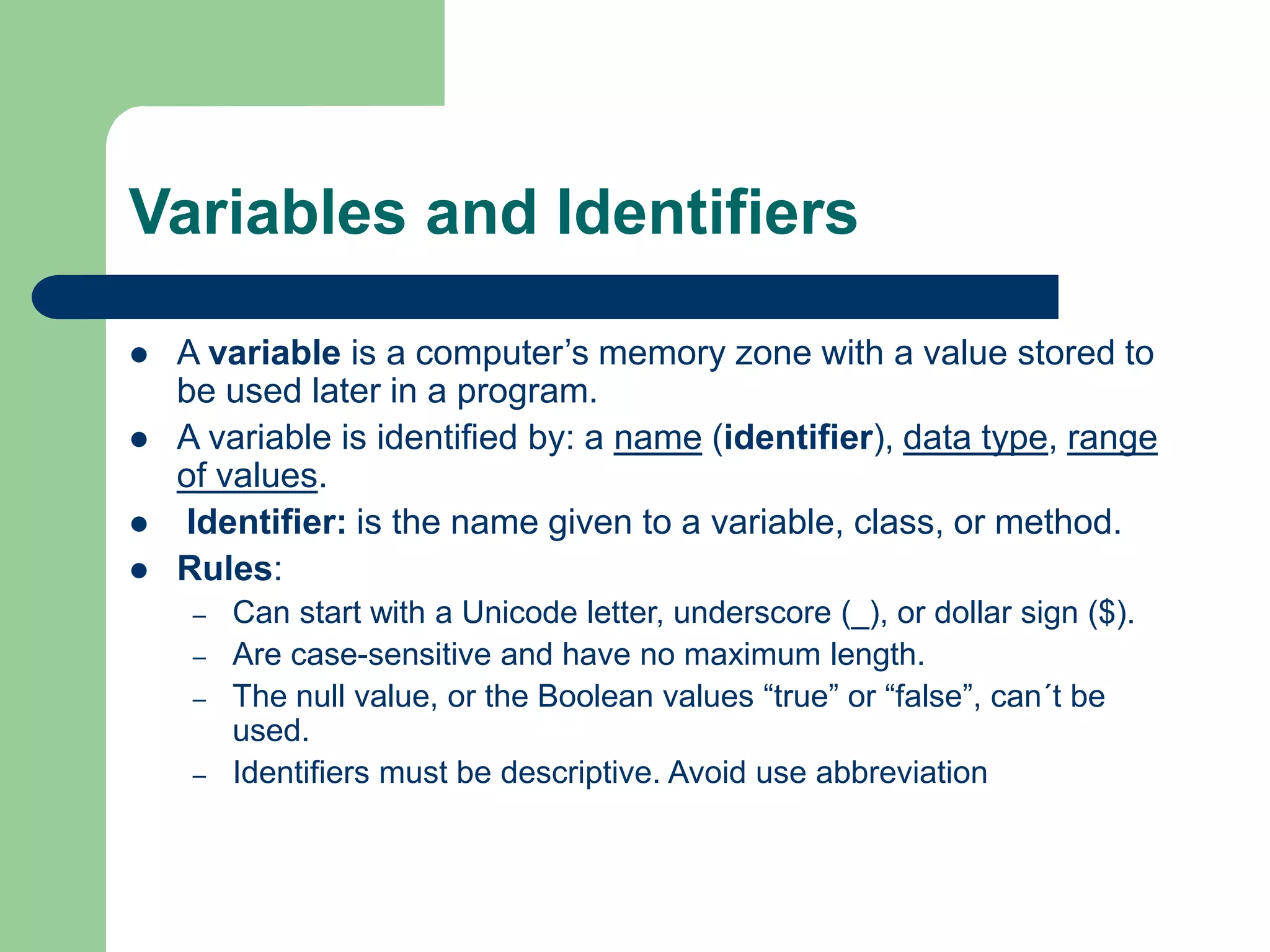 Variables and Identifiers
 A variable is a computer’s memory zone with a value stored to
be used later in a program.
 A variable is identified by: a name (identifier), data type, range
of values.
 Identifier: is the name given to a variable, class, or method.
 Rules:
– Can start with a Unicode letter, underscore (_), or dollar sign ($).
– Are case-sensitive and have no maximum length.
– The null value, or the Boolean values “true” or “false”, can´t be
used.
– Identifiers must be descriptive. Avoid use abbreviation
 