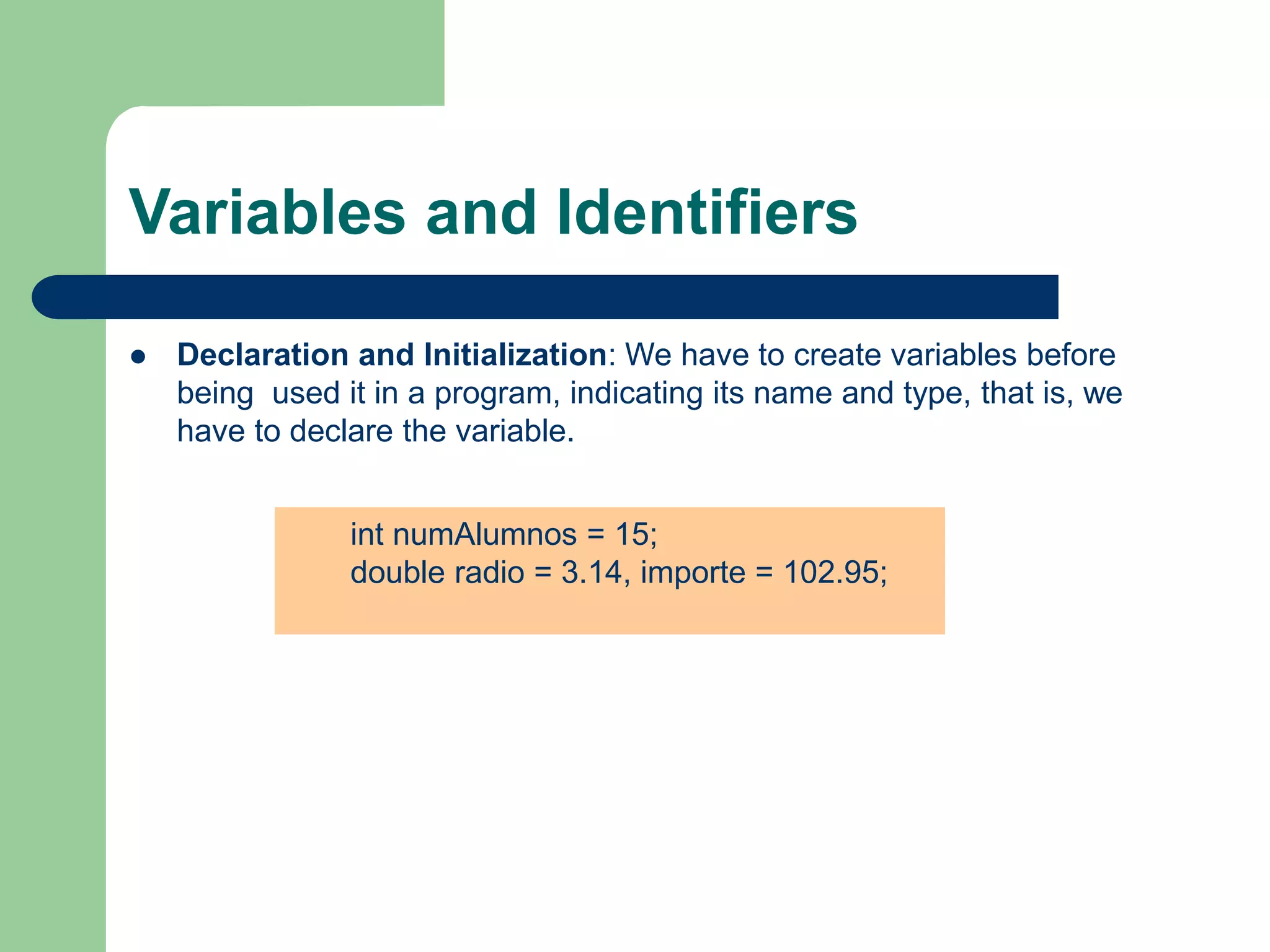 Variables and Identifiers
 Declaration and Initialization: We have to create variables before
being used it in a program, indicating its name and type, that is, we
have to declare the variable.
int numAlumnos = 15;
double radio = 3.14, importe = 102.95;
 