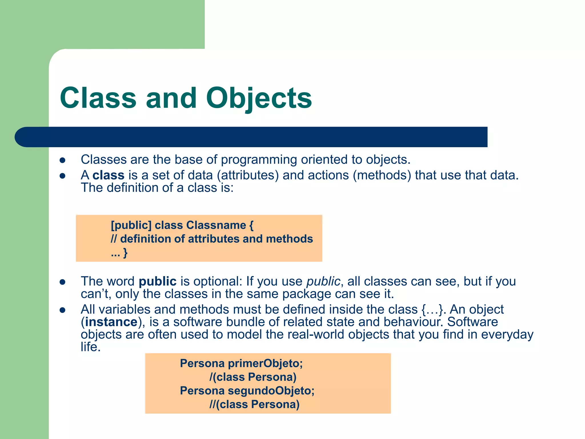 Class and Objects
 Classes are the base of programming oriented to objects.
 A class is a set of data (attributes) and actions (methods) that use that data.
The definition of a class is:
 The word public is optional: If you use public, all classes can see, but if you
can’t, only the classes in the same package can see it.
 All variables and methods must be defined inside the class {…}. An object
(instance), is a software bundle of related state and behaviour. Software
objects are often used to model the real-world objects that you find in everyday
life.
[public] class Classname {
// definition of attributes and methods
... }
Persona primerObjeto;
/(class Persona)
Persona segundoObjeto;
//(class Persona)
 