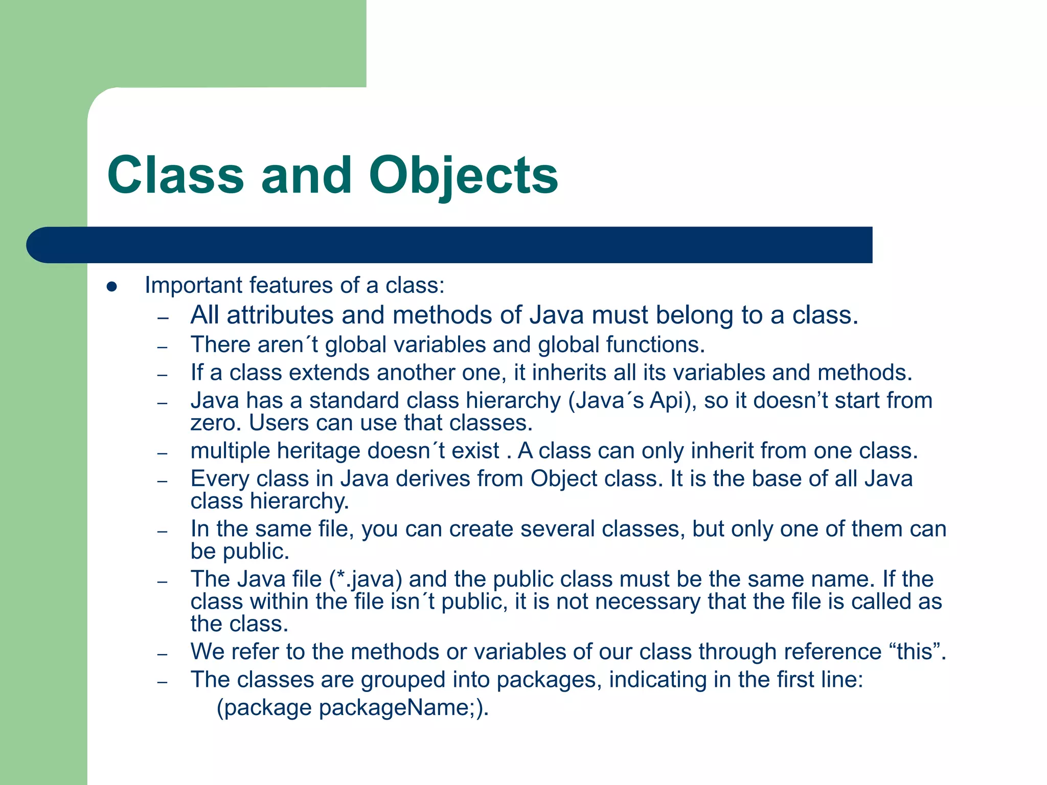 Class and Objects
 Important features of a class:
– All attributes and methods of Java must belong to a class.
– There aren´t global variables and global functions.
– If a class extends another one, it inherits all its variables and methods.
– Java has a standard class hierarchy (Java´s Api), so it doesn’t start from
zero. Users can use that classes.
– multiple heritage doesn´t exist . A class can only inherit from one class.
– Every class in Java derives from Object class. It is the base of all Java
class hierarchy.
– In the same file, you can create several classes, but only one of them can
be public.
– The Java file (*.java) and the public class must be the same name. If the
class within the file isn´t public, it is not necessary that the file is called as
the class.
– We refer to the methods or variables of our class through reference “this”.
– The classes are grouped into packages, indicating in the first line:
(package packageName;).
 