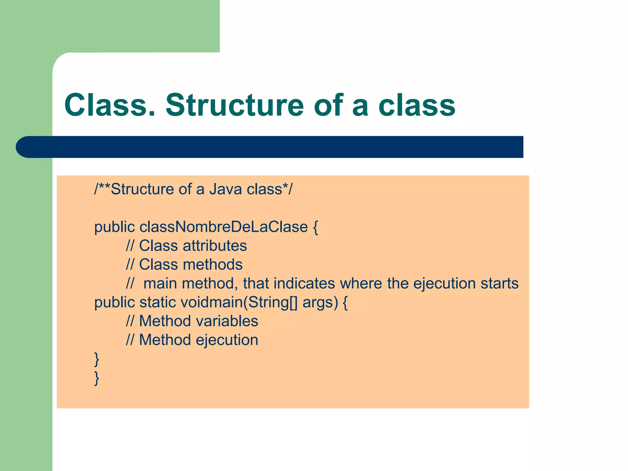 Class. Structure of a class
/**Structure of a Java class*/
public classNombreDeLaClase {
// Class attributes
// Class methods
// main method, that indicates where the ejecution starts
public static voidmain(String[] args) {
// Method variables
// Method ejecution
}
}
 