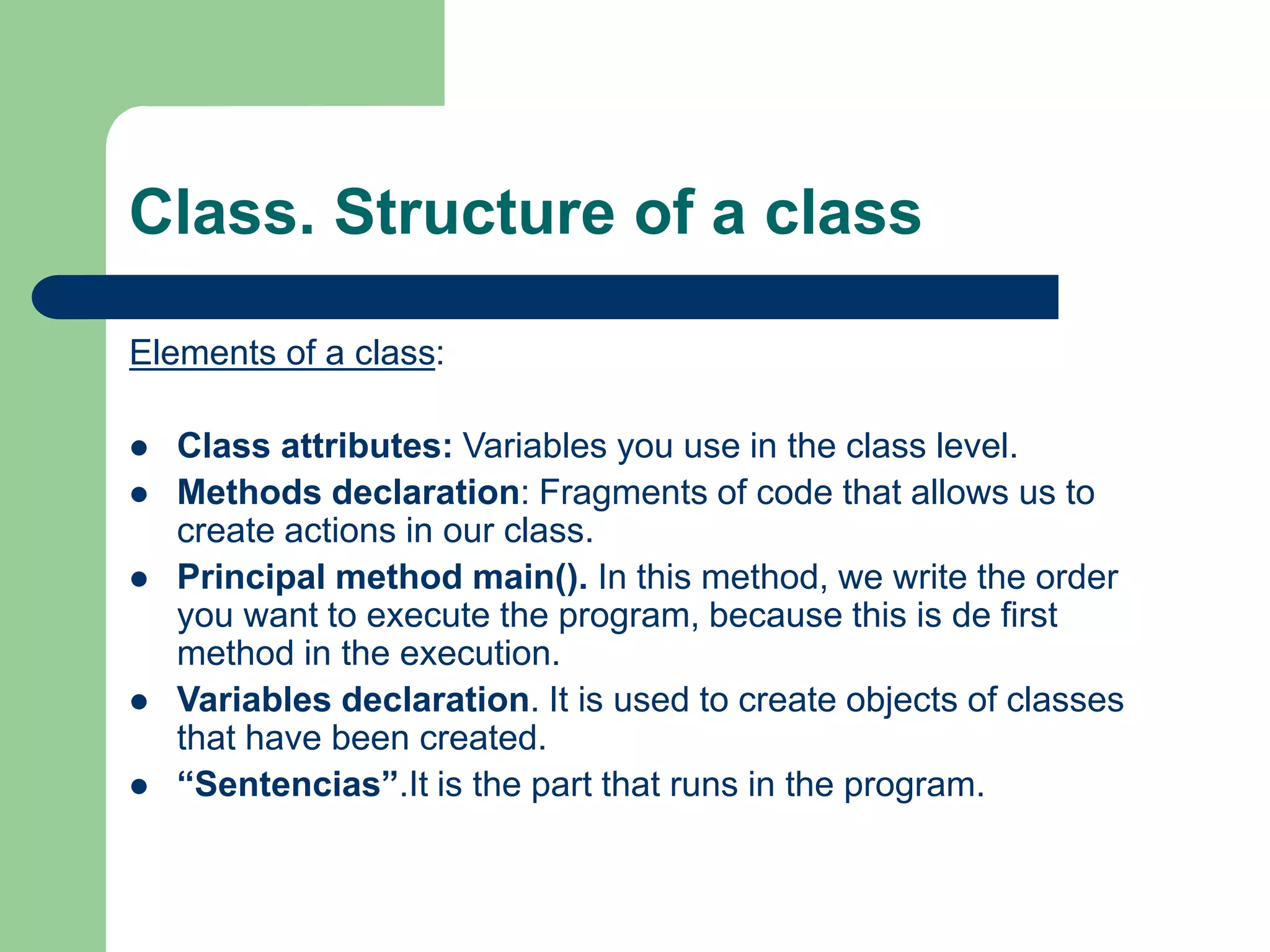 Class. Structure of a class
Elements of a class:
 Class attributes: Variables you use in the class level.
 Methods declaration: Fragments of code that allows us to
create actions in our class.
 Principal method main(). In this method, we write the order
you want to execute the program, because this is de first
method in the execution.
 Variables declaration. It is used to create objects of classes
that have been created.
 “Sentencias”.It is the part that runs in the program.
 