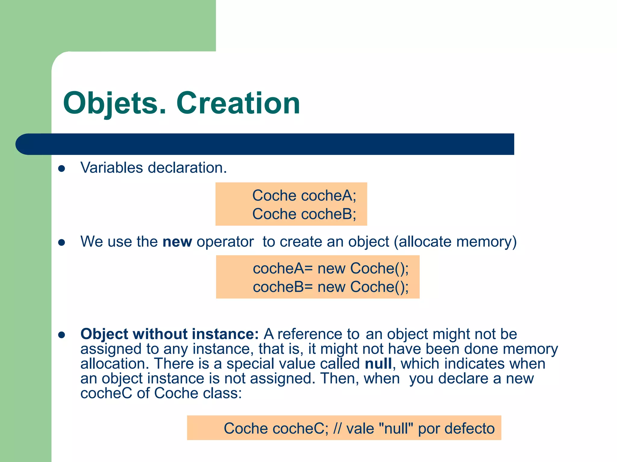 Objets. Creation
 Variables declaration.
 We use the new operator to create an object (allocate memory)
 Object without instance: A reference to an object might not be
assigned to any instance, that is, it might not have been done memory
allocation. There is a special value called null, which indicates when
an object instance is not assigned. Then, when you declare a new
cocheC of Coche class:
Coche cocheA;
Coche cocheB;
cocheA= new Coche();
cocheB= new Coche();
Coche cocheC; // vale "null" por defecto
 