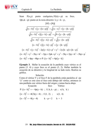 Capítulo II La Parábola
19 MSc. Jorge Wilson Leiva Gonzales: Docente de: UCV. UNASAM-PERU
Sean P(x,y) punto cualquiera, F(h,k p) su foco,
Q(x,k p) punto en la recta directriz L:y k p  ,
FP PQ
         
2
22 2
x h y k p x x y k p        
       
2
22
x h y k p 0 y k p       
       
2
22
x h y k p y k p      
       
2
22
x h y k p y k p      
         
2
2 2 2 2
x h y k 2p y k p y 2y k p k p          
 
22 2 2 2 2 2
x h y 2ky k 2py 2pk p y 2ky 2py k 2kp p            
     
2 2
x h 4py 4kp P: x h 4p y k      
Ejemplo 3. Hallar la ecuación de la parábola cuyo vértice es el
punto (3. 4) y cuyo foco es el punto (3, 2). Hallar también la
ecuación de su directriz y la longitud de su lado recto. Realiza su
gráfica.
Solución.
Como el vértice V y el foco F de la parábola están paralelos al eje
“y” como es este caso el foco está debajo del vértice, entonces es
una parábola con vértice fuera del origen y ramas hacia abajo.
Ecuación foco Vértice
 
2
P: x h 4p(y k)    ; f ( h, k – p) ; v( h, k )
 
2
x 3 4(2)(y 4)    ; f (3, 2) ; v(3, 4)
 
2
x 3 8(y 4)    k – p = 2 h = 3
 