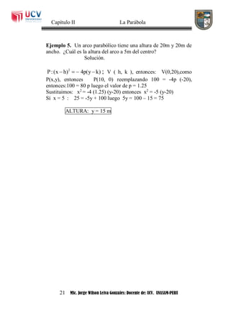 Capítulo II La Parábola
21 MSc. Jorge Wilson Leiva Gonzales: Docente de: UCV. UNASAM-PERU
Ejemplo 5. Un arco parabólico tiene una altura de 20m y 20m de
ancho. ¿Cuál es la altura del arco a 5m del centro?
Solución.
2
P:(x h) 4p(y k)    ; V ( h, k ), entonces: V(0,20),como
P(x,y), entonces P(10, 0) reemplazando 100 = -4p (-20),
entonces:100 = 80 p luego el valor de p = 1.25
Sustituimos: x2
= -4 (1.25) (y-20) entonces x2
= -5 (y-20)
Sí x = 5 : 25 = -5y + 100 luego 5y = 100 – 15 = 75
ALTURA: y = 15 m
 