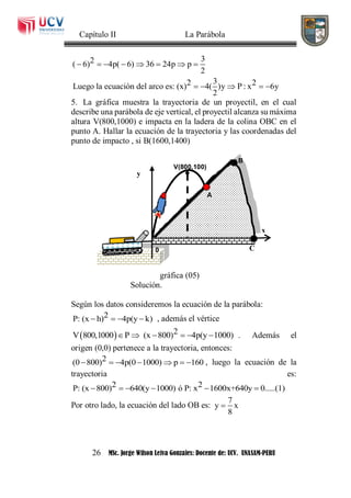 Capítulo II La Parábola
26 MSc. Jorge Wilson Leiva Gonzales: Docente de: UCV. UNASAM-PERU
32( 6) 4p( 6) 36 24p p
2
32 2Luego la ecuación del arco es: (x) 4( )y P : x 6y
2
       
    
5. La gráfica muestra la trayectoria de un proyectil, en el cual
describe una parábola de eje vertical, el proyectil alcanza su máxima
altura V(800,1000) e impacta en la ladera de la colina OBC en el
punto A. Hallar la ecuación de la trayectoria y las coordenadas del
punto de impacto , si B(1600,1400)
gráfica (05)
Solución.
Según los datos consideremos la ecuación de la parábola:
2P: (x h) 4p(y k)    , además el vértice
  2V 800,1000 P (x 800) 4p(y 1000)      . Además el
origen (0,0) pertenece a la trayectoria, entonces:
2(0 800) 4p(0 1000) p 160       , luego la ecuación de la
trayectoria es:
2 2P: (x 800) 640(y 1000) ó P: x 1600x+640y 0.....(1)     
Por otro lado, la ecuación del lado OB es:
7
y x
8

x
0
y
C
A
V(800,100)
B
 