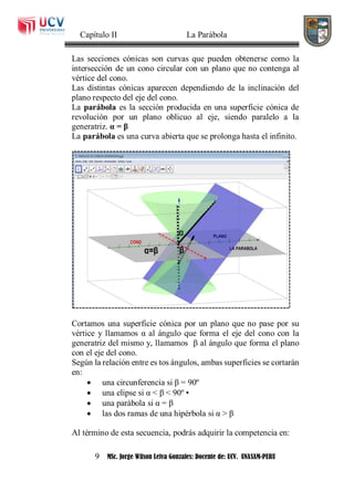Capítulo II La Parábola
9 MSc. Jorge Wilson Leiva Gonzales: Docente de: UCV. UNASAM-PERU
Las secciones cónicas son curvas que pueden obtenerse como la
intersección de un cono circular con un plano que no contenga al
vértice del cono.
Las distintas cónicas aparecen dependiendo de la inclinación del
plano respecto del eje del cono.
La parábola es la sección producida en una superficie cónica de
revolución por un plano oblicuo al eje, siendo paralelo a la
generatriz. α = β
La parábola es una curva abierta que se prolonga hasta el infinito.
Cortamos una superficie cónica por un plano que no pase por su
vértice y llamamos α al ángulo que forma el eje del cono con la
generatriz del mismo y, llamamos β al ángulo que forma el plano
con el eje del cono.
Según la relación entre es tos ángulos, ambas superficies se cortarán
en:
 una circunferencia si β = 90º
 una elipse si α < β < 90º •
 una parábola si α = β
 las dos ramas de una hipérbola si α > β
Al término de esta secuencia, podrás adquirir la competencia en:
 