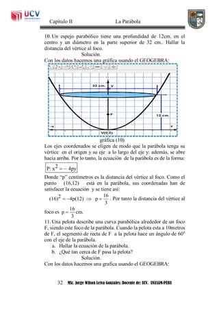 Capítulo II La Parábola
32 MSc. Jorge Wilson Leiva Gonzales: Docente de: UCV. UNASAM-PERU
10. Un espejo parabólico tiene una profundidad de 12cm. en el
centro y un diámetro en la parte superior de 32 cm.. Hallar la
distancia del vértice al foco.
Solución.
Con los datos hacemos una gráfica usando el GEOGEBRA:
gráfica (10)
Los ejes coordenados se eligen de modo que la parábola tenga su
vértice en el origen y su eje a lo largo del eje y: además, se abre
hacia arriba. Por lo tanto, la ecuación de la parábola es de la forma:
2P: x 4py 
Donde “p” centímetros es la distancia del vértice al foco. Como el
punto (16,12) está en la parábola, sus coordenadas han de
satisfacer la ecuación y se tiene así:
162(16) 4p(12) p
3
    . Por tanto la distancia del vértice al
foco es
16
p cm.
3

11. Una pelota describe una curva parabólica alrededor de un foco
F, siendo este foco de la parábola. Cuando la pelota esta a 10metros
de F, el segmento de recta de F a la pelota hace un ángulo de 600
con el eje de la parábola.
a. Hallar la ecuación de la parábola.
b. ¿Qué tan cerca de F pasa la pelota?
Solución.
Con los datos hacemos una grafica usando el GEOGEBRA:
 