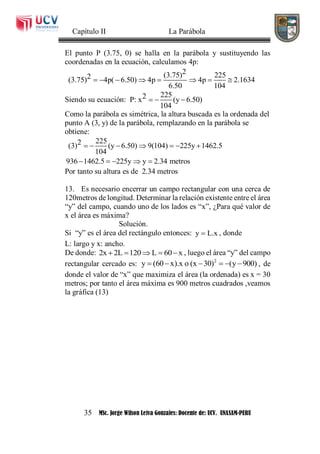 Capítulo II La Parábola
35 MSc. Jorge Wilson Leiva Gonzales: Docente de: UCV. UNASAM-PERU
El punto P (3.75, 0) se halla en la parábola y sustituyendo las
coordenadas en la ecuación, calculamos 4p:
2(3.75) 2252(3.75) 4p( 6.50) 4p 4p 2.1634
6.50 104
       
Siendo su ecuación:
2252P: x (y 6.50)
104
  
Como la parábola es simétrica, la altura buscada es la ordenada del
punto A (3, y) de la parábola, remplazando en la parábola se
obtiene:
2252(3) (y 6.50) 9(104) 225y 1462.5
104
936 1462.5 225y y 2.34 metros
      
    
Por tanto su altura es de 2.34 metros
13. Es necesario encerrar un campo rectangular con una cerca de
120metros de longitud. Determinar la relación existente entre el área
“y” del campo, cuando uno de los lados es “x”, ¿Para qué valor de
x el área es máxima?
Solución.
Si “y” es el área del rectángulo entonces: y L.x , donde
L: largo y x: ancho.
De donde: 2x 2L 120 L 60 x     , luego el área “y” del campo
rectangular cercado es: 2
y (60 x).x o (x 30) (y 900)      , de
donde el valor de “x” que maximiza el área (la ordenada) es x = 30
metros; por tanto el área máxima es 900 metros cuadrados ,veamos
la gráfica (13)
 
