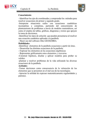 Capítulo II La Parábola
10 MSc. Jorge Wilson Leiva Gonzales: Docente de: UCV. UNASAM-PERU
Conocimiento
- Identificar los ejes de coordenadas y comprender los métodos para
resolver ecuaciones de primer y segundo grado.
-Interpretar situaciones reales con ecuaciones cuadráticas
incompletas y completas, partiendo del conocimiento de
planteamiento de problemas a través de modelos matemáticos, así
como el empleo de tablas, gráficas, diagramas y textos que apoyen
la toma de decisiones.
-Identificar los tipos de solución que pueden presentarse al resolver
una ecuación cuadrática aplicada a la parábola
- Hacer uso del software libre GEOGEBRA.
Habilidades
-Identificar elementos de la parábola ecuaciones a partir de éstas.
- Desarrollar las distintas ecuaciones de la parábola.
- Expresar los elementos en las ecuaciones algebraicas
- Representar gráficamente estos elementos y viceversa.
-Construir hipótesis, diseñar y aplicar modelos para probar su
validez.
-plantear y resolver problemas de la vida utilizando las diversas
ecuaciones de la parábola.
Actitudes
-Tomar decisiones como consecuencia de la valoración de los
elementos que se presenten en el mal uso de las tecnologías.
-Apreciar la utilidad de expresar matemáticamente regularidades y
patrones.
 