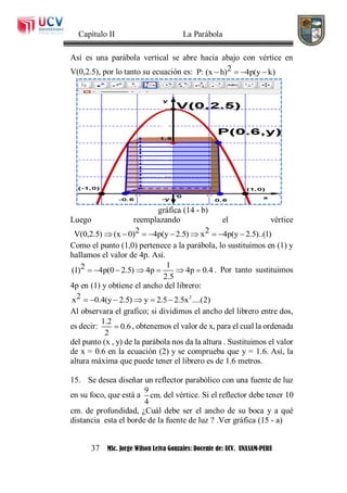 Capítulo II La Parábola
37 MSc. Jorge Wilson Leiva Gonzales: Docente de: UCV. UNASAM-PERU
Así es una parábola vertical se abre hacia abajo con vértice en
V(0,2.5), por lo tanto su ecuación es: 2P: (x h) 4p(y k)   
gráfica (14 - b)
Luego reemplazando el vértice
2 2V(0,2.5) (x 0) 4p(y 2.5) x 4p(y 2.5)..(1)        
Como el punto (1,0) pertenece a la parábola, lo sustituimos en (1) y
hallamos el valor de 4p. Así.
12(1) 4p(0 2.5) 4p 4p 0.4
2.5
       . Por tanto sustituimos
4p en (1) y obtiene el ancho del librero:
22x 0.4(y 2.5) y 2.5 2.5x ....(2)     
Al observara el grafico; si dividimos el ancho del librero entre dos,
es decir:
1.2
0.6
2
 , obtenemos el valor de x, para el cual la ordenada
del punto (x , y) de la parábola nos da la altura . Sustituimos el valor
de x = 0.6 en la ecuación (2) y se comprueba que y = 1.6. Así, la
altura máxima que puede tener el librero es de 1.6 metros.
15. Se desea diseñar un reflector parabólico con una fuente de luz
en su foco, que está a
9
cm.
4
del vértice. Si el reflector debe tener 10
cm. de profundidad, ¿Cuál debe ser el ancho de su boca y a qué
distancia esta el borde de la fuente de luz ? .Ver gráfica (15 - a)
 