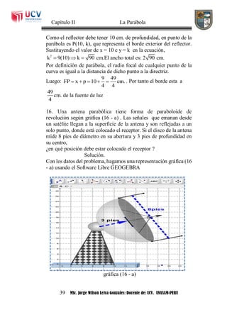 Capítulo II La Parábola
39 MSc. Jorge Wilson Leiva Gonzales: Docente de: UCV. UNASAM-PERU
Como el reflector debe tener 10 cm. de profundidad, en punto de la
parábola es P(10, k), que representa el borde exterior del reflector.
Sustituyendo el valor de x = 10 e y = k en la ecuación,
2
k 9(10) k 90 cm.El ancho total es: 2 90 cm.  
Por definición de parábola, el radio focal de cualquier punto de la
curva es igual a la distancia de dicho punto a la directriz.
Luego:
9 49
FP x p 10 cm.
4 4
     . Por tanto el borde esta a
49
cm. de la fuente de luz
4
16. Una antena parabólica tiene forma de paraboloide de
revolución según gráfica (16 - a) . Las señales que emanan desde
un satélite llegan a la superficie de la antena y son reflejadas a un
solo punto, donde está colocado el receptor. Si el disco de la antena
mide 8 pies de diámetro en su abertura y 3 pies de profundidad en
su centro,
¿en qué posición debe estar colocado el receptor ?
Solución.
Con los datos del problema, hagamos una representación gráfica (16
- a) usando el Software Libre GEOGEBRA
gráfica (16 - a)
 
