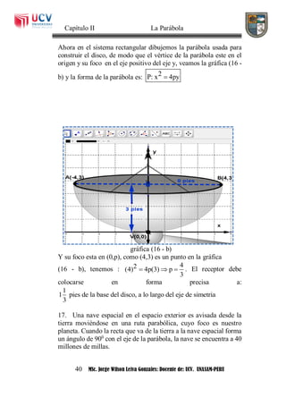 Capítulo II La Parábola
40 MSc. Jorge Wilson Leiva Gonzales: Docente de: UCV. UNASAM-PERU
Ahora en el sistema rectangular dibujemos la parábola usada para
construir el disco, de modo que el vértice de la parábola este en el
origen y su foco en el eje positivo del eje y, veamos la gráfica (16 -
b) y la forma de la parábola es: 2P: x 4py
gráfica (16 - b)
Y su foco esta en (0,p), como (4,3) es un punto en la gráfica
(16 - b), tenemos :
42(4) 4p(3) p
3
   . El receptor debe
colocarse en forma precisa a:
1
1 pies de la base del disco, a lo largo del eje de simetria
3
17. Una nave espacial en el espacio exterior es avisada desde la
tierra moviéndose en una ruta parabólica, cuyo foco es nuestro
planeta. Cuando la recta que va de la tierra a la nave espacial forma
un ángulo de 900
con el eje de la parábola, la nave se encuentra a 40
millones de millas.
 