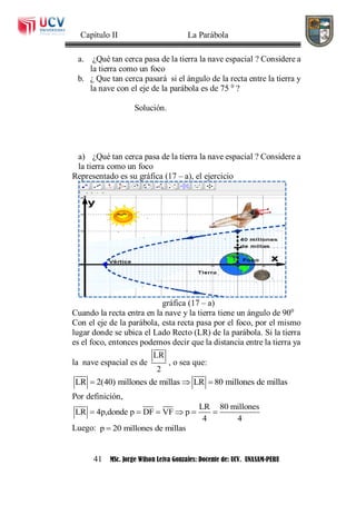 Capítulo II La Parábola
41 MSc. Jorge Wilson Leiva Gonzales: Docente de: UCV. UNASAM-PERU
a. ¿Qué tan cerca pasa de la tierra la nave espacial ? Considere a
la tierra como un foco
b. ¿ Que tan cerca pasará si el ángulo de la recta entre la tierra y
la nave con el eje de la parábola es de 75 0
?
Solución.
a) ¿Qué tan cerca pasa de la tierra la nave espacial ? Considere a
la tierra como un foco
Representado es su gráfica (17 – a), el ejercicio
gráfica (17 – a)
Cuando la recta entra en la nave y la tierra tiene un ángulo de 900
Con el eje de la parábola, esta recta pasa por el foco, por el mismo
lugar donde se ubica el Lado Recto (LR) de la parábola. Si la tierra
es el foco, entonces podemos decir que la distancia entre la tierra ya
la nave espacial es de
LR
2
, o sea que:
LR 2(40) millones de millas LR 80 millones de millas  
Por definición,
LR 80 millones
LR 4p,donde p DF VF p
4 4
     
Luego: p 20 millones de millas
 