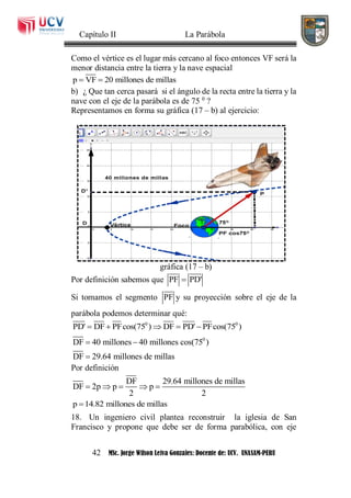 Capítulo II La Parábola
42 MSc. Jorge Wilson Leiva Gonzales: Docente de: UCV. UNASAM-PERU
Como el vértice es el lugar más cercano al foco entonces VF será la
menor distancia entre la tierra y la nave espacial
p VF 20 millones de millas 
b) ¿ Que tan cerca pasará si el ángulo de la recta entre la tierra y la
nave con el eje de la parábola es de 75 0
?
Representamos en forma su gráfica (17 – b) al ejercicio:
gráfica (17 – b)
Por definición sabemos que PF PD'
Si tomamos el segmento PF y su proyección sobre el eje de la
parábola podemos determinar qué:
0 0
PD' DF PFcos(75 ) DF PD' PFcos(75 )    
0
DF 40 millones 40 millones cos(75 )
DF 29.64 millones de millas
 

Por definición
DF 29.64 millones de millas
DF 2p p p
2 2
    
p 14.82 millones de millas
18. Un ingeniero civil plantea reconstruir la iglesia de San
Francisco y propone que debe ser de forma parabólica, con eje
 