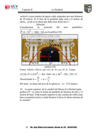 Capítulo II La Parábola
43 MSc. Jorge Wilson Leiva Gonzales: Docente de: UCV. UNASAM-PERU
vertical y cuyos puntos de apoyo están separados por una distancia
de 30 metros. Si el foco de la parábola debe estar a 8 metros de
altura, ¿Cuál es la altura que debe tener dicho arco ?
Solución.
Consideremos la ecuación del arco parabólico:
2P: (x h) 4p(y k)    ,sea la gráfica (18):
gráfica (18)
Como: F(0,8) F(h,k p) k p 8 p 8 k        . Luego,
2 2(15,0) P (15) 4(8 k)(0 k) 4k 32k 225 0
25 9
Resolviendo: k k
2 2
         

  
Por tanto , la altura del arco de la iglesia es : k = 12.5 metros.
19. La parte superior de la catedral de Otuzco la Libertad según
gráfica (19 - a), tiene la forma de parábola de 9metros de alto y 12
metros de base. Toda la parte superior es una ventana de vidrio cuya
base es paralela al piso y mide 8metros Cuál es la altura máxima de
la ventana?
 