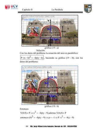 Capítulo II La Parábola
44 MSc. Jorge Wilson Leiva Gonzales: Docente de: UCV. UNASAM-PERU
gráfica (19 - a)
Solución.
Con los datos del problema la ecuación del arco es parabólico:
2P: (x h) 4p(y k)    , haciendo su gráfica (19 - b), con los
datos del problema:
gráfica (19 - b)
Entonces
2V(0,9) P x 4p(y 9),ademas V(6,0) P
2 2entonces (6) 4p(y 9) p 1 P: x 4(y 9)
     
         
 