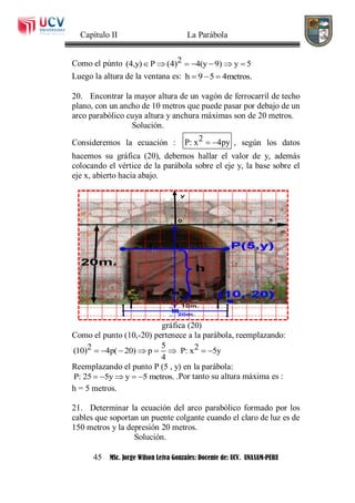 Capítulo II La Parábola
45 MSc. Jorge Wilson Leiva Gonzales: Docente de: UCV. UNASAM-PERU
Como el púnto 2(4,y) P (4) 4(y 9) y 5      
Luego la altura de la ventana es: h 9 5 4metros.  
20. Encontrar la mayor altura de un vagón de ferrocarril de techo
plano, con un ancho de 10 metros que puede pasar por debajo de un
arco parabólico cuya altura y anchura máximas son de 20 metros.
Solución.
Consideremos la ecuación : 2P: x 4py  , según los datos
hacemos su gráfica (20), debemos hallar el valor de y, además
colocando el vértice de la parábola sobre el eje y, la base sobre el
eje x, abierto hacia abajo.
gráfica (20)
Como el punto (10,-20) pertenece a la parábola, reemplazando:
52 2(10) 4p( 20) p P: x 5y
4
       
Reemplazando el punto P (5 , y) en la parábola:
P: 25 5y y 5 metros.     .Por tanto su altura máxima es :
h = 5 metros.
21. Determinar la ecuación del arco parabólico formado por los
cables que soportan un puente colgante cuando el claro de luz es de
150 metros y la depresión 20 metros.
Solución.
 