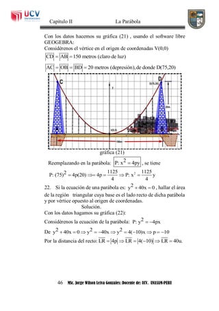 Capítulo II La Parábola
46 MSc. Jorge Wilson Leiva Gonzales: Docente de: UCV. UNASAM-PERU
Con los datos hacemos su gráfica (21) , usando el software libre
GEOGEBRA:
Considérenos el vértice en el origen de coordenadas V(0,0)
CD AB 150 metros (claro de luz) 
AC OB BD 20 metros (depresión),de donde D(75,20)  
gráfica (21)
Reemplazando en la parábola: 2P: x 4py , se tiene
21125 11252P: (75) 4p(20) 4p P: x y
4 4
    
22. Si la ecuación de una parábola es: 2y 40x 0  , hallar el área
de la región triangular cuya base es el lado recto de dicha parábola
y por vértice opuesto al origen de coordenadas.
Solución.
Con los datos hagamos su gráfica (22):
Considérenos la ecuación de la parábola: 2P: y 4px 
De 2 2 2y 40x 0 y 40x y 4( 10)x p 10          
Por la distancia del recto: LR 4p LR 4( 10) LR 40u.     
 
