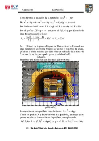 Capítulo II La Parábola
48 MSc. Jorge Wilson Leiva Gonzales: Docente de: UCV. UNASAM-PERU
Considérenos la ecuación de la parábola: 2P: x 4py 
De 2 2 2x 16y 0 x 16y x 4( 4)y p 4          
Por la distancia del recto: LR 4p LR 4( 4) LR 16u.     
Por el grafico OF p 4   , entonces el F(0,-4) y por fórmula de
área de un triangulo se tiene:
2 2bxh (16)x( 4)
A 32u A 32u
2 2
 

    
24. El túnel de la punta olímpica de Huaraz tiene la forma de un
arco parabólico, que tiene 5metros de ancho y 4 metros de altura.
¿Cuál es la altura máxima que debe tener un vehículo de la mina de
3 metros de ancho, para poder pasar por dicho túnel?
Solución.
Hagamos una ilustración con los datos del problema:
gráfica (24)
La ecuación de esta parábola tiene la forma: 2P: x 4py 
Como los puntos A y B pertenecen a la parábola, entonces estos
puntos satisfacen la ecuación de la parábola, reemplazando:
2 2A(2.5,4) P (2.5) 4p(4) p 0.39 P:(x) 1.56y         
 