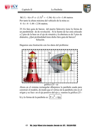 Capítulo II La Parábola
49 MSc. Jorge Wilson Leiva Gonzales: Docente de: UCV. UNASAM-PERU
2B(1.5, h) P (1.5) 1.56( h) h 1.44 metros       
Por tanto la altura máxima del vehículo de la mina es:
4 h 4 1.44 2.56 metros.   
25. Un faro guía de barcos del puerto Salaverry tiene la forma de
un paraboloide de de revolución . Si la fuente de luz está colocado
a 2 pies de la base en el eje de simetría y la abertura es de 5 pies de
diámetro, ¿Qué profundidad tiene dicho faro guía de barcos?
Solución.
Hagamos una ilustración con los datos del problema:
gráfica (25 - a)
Ahora en el sistema rectangular dibujemos la parábola usada para
construir el modelo, de modo que el vértice de la parábola este en el
origen y su foco en el eje positivo del eje y, veamos la gráfica (25 -
b) y la forma de la parábola es: 2P: x 4py
 