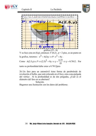 Capítulo II La Parábola
50 MSc. Jorge Wilson Leiva Gonzales: Docente de: UCV. UNASAM-PERU
gráfica (25 - b)
Y su foco esta en (0,p), entonces: F (0,2) , p = 2 pies, es un punto en
la grafica, tenemos : 2 2x 4(2)y P: x 8y   .
Como
6.252A(2.5,y) (2.5) 8y y y 0.7812
(8
P       . Por
tanto su profundidad debe estar a 0.7812pies
26. Un faro para un automóvil tiene forma de paraboloide de
revolución el bulbo, que está colocado en el foco, esta a una pulgada
del vértice . Si la profundidad es de dos pulgadas, ¿Cuál es el
diámetro del faro en su abertura?
Solución.
Hagamos una ilustración con los datos del problema:
 