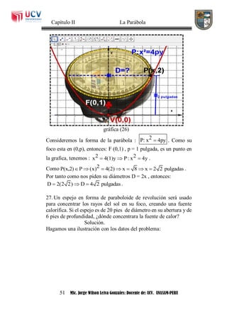 Capítulo II La Parábola
51 MSc. Jorge Wilson Leiva Gonzales: Docente de: UCV. UNASAM-PERU
gráfica (26)
Consideremos la forma de la parábola : 2P: x 4py . Como su
foco esta en (0,p), entonces: F (0,1) , p = 1 pulgada, es un punto en
la grafica, tenemos : 2 2x 4(1)y P: x 4y   .
Como 2P(x,2) P (x) 4(2) x 8 x 2 2 pulgadas       .
Por tanto como nos piden su diámetros D = 2x , entonces:
D 2(2 2) D 4 2 pulgadas   .
27. Un espejo en forma de paraboloide de revolución será usado
para concentrar los rayos del sol en su foco, creando una fuente
calorífica. Si el espejo es de 20 pies de diámetro en su abertura y de
6 pies de profundidad, ¿dónde concentrara la fuente de calor?
Solución.
Hagamos una ilustración con los datos del problema:
 