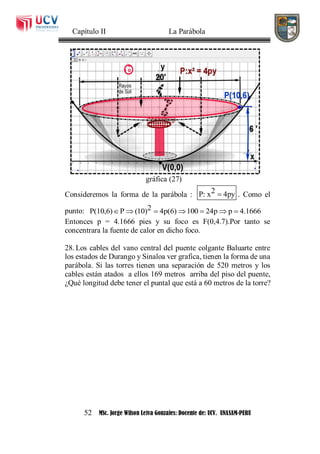 Capítulo II La Parábola
52 MSc. Jorge Wilson Leiva Gonzales: Docente de: UCV. UNASAM-PERU
gráfica (27)
Consideremos la forma de la parábola : 2P: x 4py . Como el
punto: 2P(10,6) P (10) 4p(6) 100 24p p 4.1666      
Entonces p = 4.1666 pies y su foco es F(0,4.7).Por tanto se
concentrara la fuente de calor en dicho foco.
28. Los cables del vano central del puente colgante Baluarte entre
los estados de Durango y Sinaloa ver grafica, tienen la forma de una
parábola. Si las torres tienen una separación de 520 metros y los
cables están atados a ellos 169 metros arriba del piso del puente,
¿Qué longitud debe tener el puntal que está a 60 metros de la torre?
 