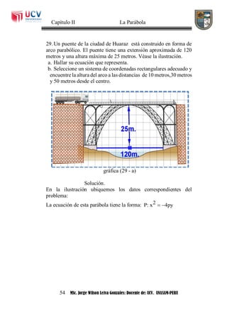 Capítulo II La Parábola
54 MSc. Jorge Wilson Leiva Gonzales: Docente de: UCV. UNASAM-PERU
29. Un puente de la ciudad de Huaraz está construido en forma de
arco parabólico. El puente tiene una extensión aproximada de 120
metros y una altura máxima de 25 metros. Véase la ilustración.
a. Hallar su ecuación que representa.
b. Seleccione un sistema de coordenadas rectangulares adecuado y
encuentre la altura del arco a las distancias de 10 metros,30 metros
y 50 metros desde el centro.
gráfica (29 - a)
Solución.
En la ilustración ubiquemos los datos correspondientes del
problema:
La ecuación de esta parábola tiene la forma: 2P: x 4py 
 