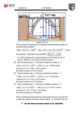 Capítulo II La Parábola
55 MSc. Jorge Wilson Leiva Gonzales: Docente de: UCV. UNASAM-PERU
gráfica (29 - b)
Como el punto P pertenece a la parábola, reemplazando satisface la
ecuación de la parábola
2 2P(60, 25) P (60) 4p( 25) 4p 144 P:(x) 144y          
Su ecuación representa a una parábola: 2P:(x) 144y 
a) Ahora analizando la altura del arco a las distancias de 10
metros, 30metros y 50 metros desde el centro:
◊ Para la distancia de x = 10 metros, halando su altura y = ?
2A(10, y) P (10) 144( y) y 0.694 metros
Entonces h 25 0.69 24.31 metros
       
  
Por tanto la altura es 24.31 metros.
◊ Para la distancia de x = 30 metros, halando su altura y = ?
2A(30, y) P (30) 144( y) y 6.25 metros
Entonces h 25 6.25 18.75 metros
       
  
Por tanto la altura es 18.75 metros.
◊ Para la distancia de x = 50 metros, halando su altura y = ?
2A(50, y) P (50) 144( y) y 17.3611 metros
Entonces h 25 17.361 7.64 metros
       
  
Por tanto la altura es 7.64 metros.
30. Los estudiantes de Ingeniería civil proponen hacer un recolector
o panel de energía solar para calentar agua se construye con una
 
