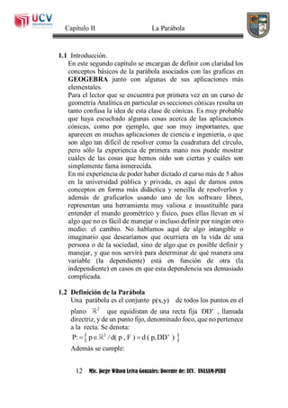 Capítulo II La Parábola
12 MSc. Jorge Wilson Leiva Gonzales: Docente de: UCV. UNASAM-PERU
1.1 Introducción.
En este segundo capítulo se encargan de definir con claridad los
conceptos básicos de la parábola asociados con las graficas en
GEOGEBRA junto con algunas de sus aplicaciones más
elementales.
Para el lector que se encuentra por primera vez en un curso de
geometría Analítica en particular es secciones cónicas resulta un
tanto confusa la idea de esta clase de cónicas. Es muy probable
que haya escuchado algunas cosas acerca de las aplicaciones
cónicas, como por ejemplo, que son muy importantes, que
aparecen en muchas aplicaciones de ciencia e ingeniería, o que
son algo tan difícil de resolver como la cuadratura del círculo,
pero sólo la experiencia de primera mano nos puede mostrar
cuáles de las cosas que hemos oído son ciertas y cuáles son
simplemente fama inmerecida.
En mi experiencia de poder haber dictado el curso más de 5 años
en la universidad pública y privada, es aquí de damos estos
conceptos en forma más didáctica y sencilla de resolverlos y
además de graficarlos usando uno de los software libres,
representan una herramienta muy valiosa e insustituible para
entender el mundo geométrico y físico, pues ellas llevan en sí
algo que no es fácil de manejar o incluso definir por ningún otro
medio: el cambio. No hablamos aquí de algo intangible o
imaginario que desearíamos que ocurriera en la vida de una
persona o de la sociedad, sino de algo que es posible definir y
manejar, y que nos servirá para determinar de qué manera una
variable (la dependiente) está en función de otra (la
independiente) en casos en que esta dependencia sea demasiado
complicada.
1.2 Definición de la Parábola
Una parábola es el conjunto p(x,y) de todos los puntos en el
plano 2
que equidistan de una recta fija DD' , llamada
directriz, y de un punto fijo, denominado foco, que no pertenece
a la recta. Se denota:
 2
P: p / d( p , F ) d ( p,DD' )  
Además se cumple:
 