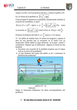Capítulo II La Parábola
57 MSc. Jorge Wilson Leiva Gonzales: Docente de: UCV. UNASAM-PERU
origen y su foco en el eje positivo del eje y, veamos la grafica (30 -
b) y la forma de la parábola es: 2P: x 4py
Como el punto P pertenece a la parábola, reemplazando satisface la
ecuación de la parábola, es decir:
92 2P(3,1) P (3) 4p(1) p P: (x) 9y
4
       .Por tanto
su ecuación es: 2P: (x) 9y ,como el foco es
9
F(0,p) F(0, )
4

Entonces la distancia del tubo es
9
d metros 2.25 metros.
4
 
31. Un tablón de madera tiene 16 metros de longitud y soporta el
peso de una persona que se encuentra en el centro (ver su
ilustración). Dicho tablón se logra deformar en la parte central 3
centímetros. Suponer que al deformarse adquiere la forma de una
parábola.
a. Encontrar una ecuación de la parábola (suponer que el origen
está en el centro de la parábola)
b. ¿A qué distancia del centro del tablón es de 1 centímetro la
deformación producida?
gráfica (31 - a)
Solución.
Según la ilustración ubiquemos los datos correspondientes del
problema:
 