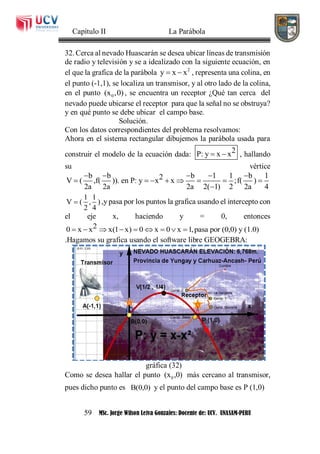 Capítulo II La Parábola
59 MSc. Jorge Wilson Leiva Gonzales: Docente de: UCV. UNASAM-PERU
32. Cerca al nevado Huascarán se desea ubicar líneas de transmisión
de radio y televisión y se a idealizado con la siguiente ecuación, en
el que la grafica de la parábola 2
y x x  , representa una colina, en
el punto (-1,1), se localiza un transmisor, y al otro lado de la colina,
en el punto 0(x ,0) , se encuentra un receptor ¿Qué tan cerca del
nevado puede ubicarse el receptor para que la señal no se obstruya?
y en qué punto se debe ubicar el campo base.
Solución.
Con los datos correspondientes del problema resolvamos:
Ahora en el sistema rectangular dibujemos la parábola usada para
construir el modelo de la ecuación dada: 2P: y x x  , hallando
su vértice
b b b 1 1 b 12V ( ,f( )). en P: y x x ;f( )
2a 2a 2a 2( 1) 2 2a 4
    
       

1 1
V ( , )
2 4
 ,y pasa por los puntos la grafica usando el intercepto con
el eje x, haciendo y = 0, entonces
20 x x x(1 x) 0 x 0 x 1,pasa por (0,0) y (1.0)        
.Hagamos su grafica usando el software libre GEOGEBRA:
gráfica (32)
Como se desea hallar el punto 0(x ,0) más cercano al transmisor,
pues dicho punto es B(0,0) y el punto del campo base es P (1,0)
 