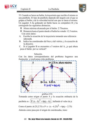 Capítulo II La Parábola
60 MSc. Jorge Wilson Leiva Gonzales: Docente de: UCV. UNASAM-PERU
33. Cuando se lanza un balón, la trayectoria que escribe el mismo es
una parábola. El tipo de parábola depende del ángulo con el que se
golpea el balón y de la velocidad inicial con que se lanza el mismo.
Un jugador A ha golpeado un balón hacia su compañero B y ha
conseguido las siguientes distancias.
◊ Altura máxima alcanzada por el balón: 2.75metros.
◊ Distancia hasta el punto donde el balón ha votado: 12.5 metros.
Con estos datos:
A. Escriba la ecuación de la trayectoria tomando una referencia
adecuada.
B. Indica las coordenadas del foco y del vértice, y la ecuación de
la directriz.
C. Si el jugador B se encuentra a 5 metros del A, ¿a qué altura
pasa el balón por su vertical?
Solución.
Con los datos correspondientes del problema hagamos una
ilustración y resolvamos icho problema
gráfica (33)
Tomando como origen el punto A y la ecuación ordinaria de la
parábola es : 2P: (x h) 4p(y k)   , hallando el valor de p.
Como el punto 2(6.25,2.75) P (x 6.25) 4p(y 2.75)    
Además como pasa por el origen de coordenadas, tiene:
 