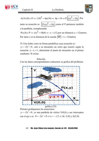 Capítulo II La Parábola
62 MSc. Jorge Wilson Leiva Gonzales: Docente de: UCV. UNASAM-PERU
2 2A(18,18) P (18) 4p(18) 4p 18 P: (x) 18y       .Por
tanto su ecuación es: 2P:(x) 18y ,como el P pertenece también
a la parábola, reemplazando:
2P(x,8) P (x) 18(8) x 12,por ser distancia x 12metros.      
Por tanto x es la distancia de la cuerda BP x 12metros 
35. Una liebre corre en forma parabólica cuya ecuación es :
2
y 2x 8   , sale a su encuentro un zorro que recorre según la
ecuación y x 1  , determinar el punto de encuentro en el primer
cuadrante. Si existe.
Solución.
Con los datos correspondientes realicemos su grafica del problema
gráfica (35)
Primero grafiquemos las ecuaciones:
2
y 2x 8   , es una parábola de vértice V(0,8) y sus interceptos
con el eje x es: 2
0 2x 8 x 2 A( 2,0) y A(2,0)       
 