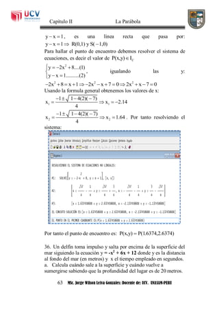 Capítulo II La Parábola
63 MSc. Jorge Wilson Leiva Gonzales: Docente de: UCV. UNASAM-PERU
y x 1  , es una línea recta que pasa por:
y x 1 R(0,1) y S( 1,0)   
Para hallar el punto de encuentro debemos resolver el sistema de
ecuaciones, es decir el valor de CP(x,y) I
2
y 2x 8....(1)
y x 1..........(2)
   

 
, igualando las y:
2 2 2
2x 8 x 1 2x x 7 0 2x x 7 0            
Usando la formula general obtenemos los valores de x:
1 1
1 1 4(2)( 7)
x x 2.14
4
   
   
2 2
1 1 4(2)( 7)
x x 1.64
4
   
   . Por tanto resolviendo el
sistema:
Por tanto el punto de encuentro es: P(x,y) P(1.6374,2.6374)
36. Un delfín toma impulso y salta por encima de la superficie del
mar siguiendo la ecuación y = -x2
+ 6x + 12 donde y es la distancia
al fondo del mar (en metros) y x el tiempo empleado en segundos.
a. Calcula cuándo sale a la superficie y cuándo vuelve a
sumergirse sabiendo que la profundidad del lugar es de 20 metros.
 