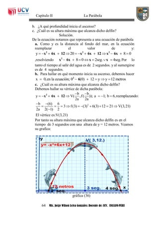 Capítulo II La Parábola
64 MSc. Jorge Wilson Leiva Gonzales: Docente de: UCV. UNASAM-PERU
b. ¿A qué profundidad inicia el ascenso?
c. ¿Cuál es su altura máxima que alcanza dicho delfín?
Solución.
De la ecuación notamos que representa a una ecuación de parábola
a. Como y es la distancia al fondo del mar, en la ecuación
reemplazar el valor de y:
y 20 8 0            2 2 2
x 6x 12 x 6x 12 x 6x
,resolviendo 8 0 2seg. 4seg.      2
x 6x x x Por lo
tanto el tiempo al salir del agua es de 2 segundos. y al sumergirse
es de 4 segundos.
b. Para hallar en qué momento inicia su ascenso, debemos hacer
x 0,en la ecuación; 0 (0) 12 y y 12 metros     2
6
c. ¿Cuál es su altura máxima que alcanza dicho delfín?
Debemos hallar su vértice de dicha parábola:
b b
y V( ,f( )); a 1; b 6,reemplazando:
2a 2a
 
       2
x 6x 12
2b (6) 6
3 f(3) (3) 6(3) 12 21 V(3,21)
2a 2( 1) 2
El vèrtice es:V(3,21)
 
         

Por tanto su altura máxima que alcanza dicho delfín es en el
tiempo de 3 segundos con una altura de y = 12 metros. Veamos
su grafica:
gráfica (36)
 