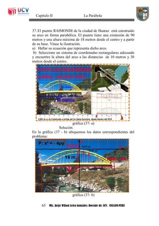 Capítulo II La Parábola
65 MSc. Jorge Wilson Leiva Gonzales: Docente de: UCV. UNASAM-PERU
37. El puente RAIMONDI de la ciudad de Huaraz está construido
su arco en forma parabólica. El puente tiene una extensión de 90
metros y una altura máxima de 18 metros desde el centro y a partir
de su base. Véase la ilustración.
a) Hallar su ecuación que representa dicho arco.
b) Seleccione un sistema de coordenadas rectangulares adecuado
y encuentre la altura del arco a las distancias de 10 metros y 30
metros desde el centro.
gráfica (37- a)
Solución.
En la gráfica (37 - b) ubiquemos los datos correspondientes del
problema:
gráfica (37- b)
 