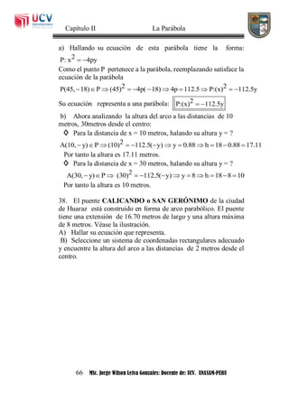 Capítulo II La Parábola
66 MSc. Jorge Wilson Leiva Gonzales: Docente de: UCV. UNASAM-PERU
a) Hallando su ecuación de esta parábola tiene la forma:
2P: x 4py 
Como el punto P pertenece a la parábola, reemplazando satisface la
ecuación de la parábola
2 2P(45, 18) P (45) 4p( 18) 4p 112.5 P:(x) 112.5y          
Su ecuación representa a una parábola: 2P:(x) 112.5y 
b) Ahora analizando la altura del arco a las distancias de 10
metros, 30metros desde el centro:
◊ Para la distancia de x = 10 metros, halando su altura y = ?
2A(10, y) P (10) 112.5( y) y 0.88 h 18 0.88 17.11           
Por tanto la altura es 17.11 metros.
◊ Para la distancia de x = 30 metros, halando su altura y = ?
2A(30, y) P (30) 112.5( y) y 8 h 18 8 10           
Por tanto la altura es 10 metros.
38. El puente CALICANDO o SAN GERÓNIMO de la ciudad
de Huaraz está construido en forma de arco parabólico. El puente
tiene una extensión de 16.70 metros de largo y una altura máxima
de 8 metros. Véase la ilustración.
A) Hallar su ecuación que representa.
B) Seleccione un sistema de coordenadas rectangulares adecuado
y encuentre la altura del arco a las distancias de 2 metros desde el
centro.
 