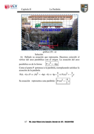 Capítulo II La Parábola
67 MSc. Jorge Wilson Leiva Gonzales: Docente de: UCV. UNASAM-PERU
gráfica (38 - a)
Solución.
A) Hallado su ecuación que representa. Hacemos coincidir el
vértice del arco parabólico con el origen. La ecuación del arco
parabólico es de la forma: 2P: x 4py 
Como el punto P pertenece a la parábola, reemplazando satisface la
ecuación de la parábola
8 82 2P(4, 6) P (4) 4p( 6) 4p P:(x) y
3 3
          
Su ecuación representa a una parábola:
82P:(x) y
3


Y
 