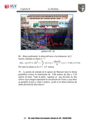 Capítulo II La Parábola
68 MSc. Jorge Wilson Leiva Gonzales: Docente de: UCV. UNASAM-PERU
gráfica (38 - b)
B) Ahora analizando la altura del arco a las distancias de 2
metros, halando su altura y = ?
8 (4) (3)2A(2, y) P (2) ( y) y y 1.5m. 1.5 m.
3 8
x
           
Por tanto la altura es 6-1.5 = 4.5 metros.
39. La puerta de entrada de la iglesia de Marcará tiene la forma
parabólica (véase la ilustración) de 4.86 metros de alto y 3.30
metros de base. Toda la parte superior es una división en alto
relieve cuya imagen representa la crucifixión de Cristo y cuya base
es paralelo al piso y mide 2 metros. ¿Cuál es la altura máxima de
dicha división de alto relieve?
 
