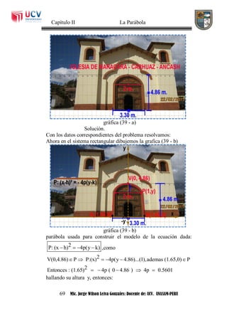 Capítulo II La Parábola
69 MSc. Jorge Wilson Leiva Gonzales: Docente de: UCV. UNASAM-PERU
gráfica (39 - a)
Solución.
Con los datos correspondientes del problema resolvamos:
Ahora en el sistema rectangular dibujemos la grafica (39 - b)
gráfica (39 - b)
parábola usada para construir el modelo de la ecuación dada:
2P: (x h) 4p(y k)    ,como
2V(0,4.86) P P:(x) 4p(y 4.86)...(1),ademas (1.65,0) P
2Entonces : (1.65) 4p ( 0 4.86 ) 4p 0.5601
     
    
hallando su altura y, entonces:
 