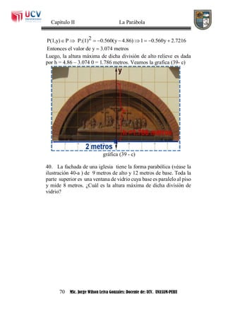 Capítulo II La Parábola
70 MSc. Jorge Wilson Leiva Gonzales: Docente de: UCV. UNASAM-PERU
2P(1,y) P P:(1) 0.560(y 4.86) 1 0.560y 2.7216
Entonces el valor de y 3.074 metros
        

Luego, la altura máxima de dicha división de alto relieve es dada
por h = 4.86 – 3.074 0 = 1.786 metros. Veamos la grafica (39- c)
gráfica (39 - c)
40. La fachada de una iglesia tiene la forma parabólica (véase la
ilustración 40-a ) de 9 metros de alto y 12 metros de base. Toda la
parte superior es una ventana de vidrio cuya base es paralelo al piso
y mide 8 metros. ¿Cuál es la altura máxima de dicha división de
vidrio?
 