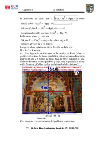Capítulo II La Parábola
72 MSc. Jorge Wilson Leiva Gonzales: Docente de: UCV. UNASAM-PERU
la ecuación es dada por : 2P: (x h) 4p(y k)    ,como
2V(0,9) P P:(x) 4p(y 9)...........................(1)
2Ademas (6,0) P (6) 4p(0 9) p 1
2Remplazando en (1) tenemos: P:(x) 4(y 9)
    
      
  
hallando su altura y, entonces:
2P(4,y) P P:(4) 4(y 9) 16 4y 36
Entonces el valor de y 5 metros
        

Luego, la altura máxima de dicha división es dada por:
H = 9 – 5 = 4 metros.
41. Una figura de los interiores de la catedral de Lima (véase el
grafico (41- a )) es de forma parabólica y tiene aproximadamente 6
metros de alto y 4 metros de base. Toda la parte superior es una
división de forma de una parábola y cuya base es paralelo al piso y
mide 2 metros. ¿Cuál es la altura máxima de dicha división ?
gráfica (41 - a)
Solución.
Con los datos correspondientes del problema resolvamos:
 
