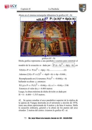 Capítulo II La Parábola
73 MSc. Jorge Wilson Leiva Gonzales: Docente de: UCV. UNASAM-PERU
Ahora en el sistema rectangular dibujemos la grafica (41 - b)
gráfica (41 - b)
Dicha grafica representa a una parábola y usamos para construir el
modelo de la ecuación es dada por : 2P: (x h) 4p(y k)    ,co
2V(0,6) P P:(x) 4p(y 6)...........................(1)
2Ademas (2,0) P (2) 4p(0 6) 4p 0.666...
2Reemplazando en (1) tenemos: P:(x) 0.666(y 6)
    
      
  
hallando su altura y, entonces:
2P(1,y) P P:(1) 0.66(y 6) 1 0.66y 3.96
Entonces el valor de y 4.484 metros
        

Luego, la altura máxima de dicha división es dada por:
H = 6 – 4.484 = 1.515 metros.
42. Se quiere estudiar el arco parabólico superior de la réplica de
la iglesia de Yungay destruida en el terremoto y aluvión de 1970,
tiene una altura aproximada de 4 metros y de base 6 metros. Halla
la ecuación ordinaria, general y la altura de los puntos del arco
situados 2 metros del centro. (veamos la grafica 42 - a)
 