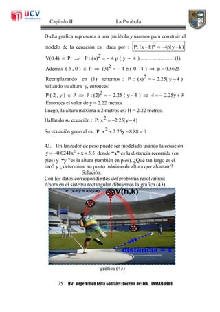 Capítulo II La Parábola
75 MSc. Jorge Wilson Leiva Gonzales: Docente de: UCV. UNASAM-PERU
Dicha grafica representa a una parábola y usamos para construir el
modelo de la ecuación es dada por : 2P: (x h) 4p(y k)   
2V(0,4) P P : (x) 4 p ( y 4 )...........................(1)
2Ademas ( 3 , 0 ) P (3) 4 p ( 0 4 ) p 0.5625
2Reemplazando en (1) tenemos : P : (x) 2.25( y 4 )
    
      
  
hallando su altura y, entonces:
2P ( 2 , y ) P P : (2) 2.25 ( y 4 ) 4 2.25y 9
Entonces el valor de y 2.22 metros
        

Luego, la altura máxima a 2 metros es: H = 2.22 metros.
Hallando su ecuación : 2P: x 2.25(y 4)  
Su ecuación general es: 2P: x 2.25y 8.88 0  
43. Un lanzador de peso puede ser modelado usando la ecuación
2
y 0.0241x x 5.5    donde “x” es la distancia recorrida (en
pies) y “y ”es la altura (también en pies). ¿Qué tan largo es el
tiro? y ¿ determinar su punto máximo de altura que alcanzo ?
Solución.
Con los datos correspondientes del problema resolvamos:
Ahora en el sistema rectangular dibujemos la gráfica (43)
gráfica (43)
 