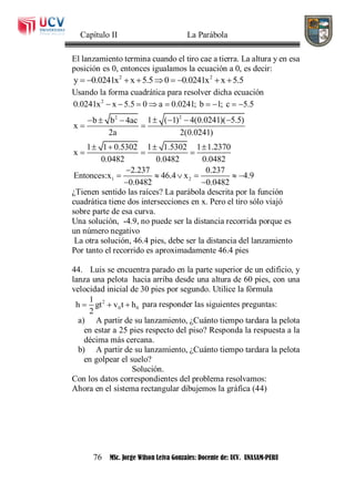 Capítulo II La Parábola
76 MSc. Jorge Wilson Leiva Gonzales: Docente de: UCV. UNASAM-PERU
El lanzamiento termina cuando el tiro cae a tierra. La altura y en esa
posición es 0, entonces igualamos la ecuación a 0, es decir:
2 2
y 0.0241x x 5.5 0 0.0241x x 5.5        
Usando la forma cuadrática para resolver dicha ecuación
2
22
1 2
0.0241x x 5.5 0 a 0.0241; b 1; c 5.5
1 ( 1) 4(0.0241)( 5.5)b b 4ac
x
2a 2(0.0241)
1 1 0.5302 1 1.5302 1 1.2370
x
0.0482 0.0482 0.0482
2.237 0.237
Entonces:x 46.4 x 4.9
0.0482 0.0482
        
     
 
   
  

     
 
¿Tienen sentido las raíces? La parábola descrita por la función
cuadrática tiene dos intersecciones en x. Pero el tiro sólo viajó
sobre parte de esa curva.
Una solución, -4.9, no puede ser la distancia recorrida porque es
un número negativo
La otra solución, 46.4 pies, debe ser la distancia del lanzamiento
Por tanto el recorrido es aproximadamente 46.4 pies
44. Luis se encuentra parado en la parte superior de un edificio, y
lanza una pelota hacia arriba desde una altura de 60 pies, con una
velocidad inicial de 30 pies por segundo. Utilice la fórmula
2
0 0
1
h gt v t h
2
   para responder las siguientes preguntas:
a) A partir de su lanzamiento, ¿Cuánto tiempo tardara la pelota
en estar a 25 pies respecto del piso? Responda la respuesta a la
décima más cercana.
b) A partir de su lanzamiento, ¿Cuánto tiempo tardara la pelota
en golpear el suelo?
Solución.
Con los datos correspondientes del problema resolvamos:
Ahora en el sistema rectangular dibujemos la gráfica (44)
 