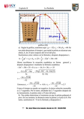 Capítulo II La Parábola
77 MSc. Jorge Wilson Leiva Gonzales: Docente de: UCV. UNASAM-PERU
gráfica (44)
a) Según la gráfica, usaremos aquí 0 0g 32;v 30 y h 60    .Se
nos pide determinar el tiempo t, que tarda la pelota en alcanzar una
altura, h, de 25 pies respecto del nivel del piso.
Sustituimos estos valores en la fórmula y después despejamos t.
2 2
0 0
1 1
h gt v t h 25 ( 32)t 30t 60
2 2
       
Ahora escribimos la ecuación cuadrática en forma general y
después despejamos t mediante la fórmula cuadrática
2
22
1 2
16t 30t 35 0 a 16; b 30; c 35
30 ( 30) 4( 16)(35)b b 4ac
t
2a 2( 16)
30 3140
t
32
30 3140 30 3140
Entonces:t 0.8 t 2.7
32 32
        
     
 

 


   
     
 
Como el tiempo no puede ser negativo, la única solución razonable
es 2.7 segundos. Por lo tanto, alrededor de 2.7 segundos después de
su lanzamiento, la pelota estar a 25 pies del piso.
b) Nos piden determinar el momento en que la pelota golpeará el
piso. En ese instante, la distancia entre la pelota y el piso es 0. Por
tanto, sustituimos h = 0 en la formula y despejamos t.
 